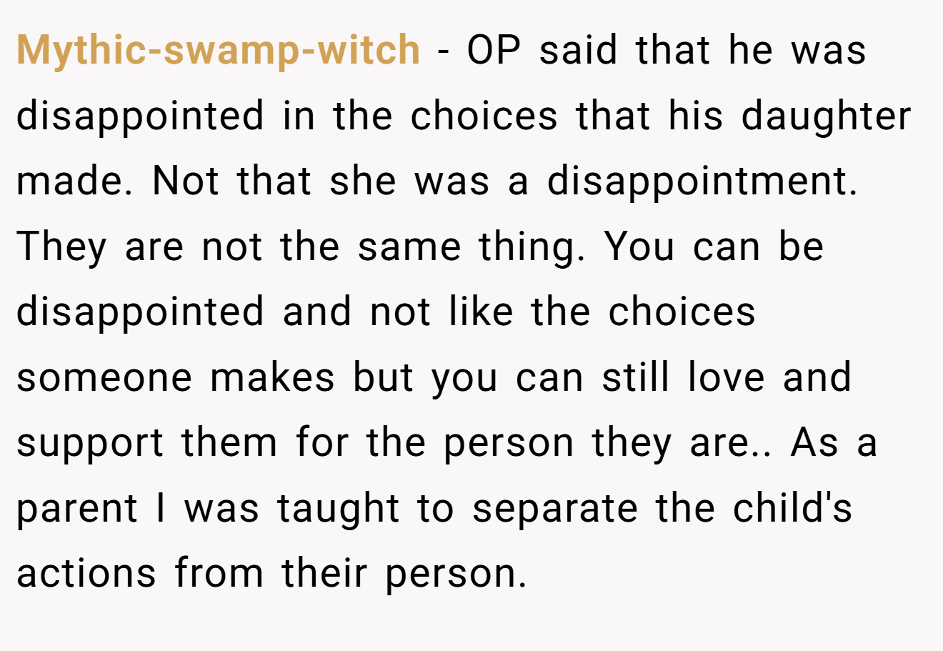 Mythic-swamp-witch - OP said that he was disappointed in the choices that his daughter made. Not that she was a disappointment. They are not the same thing. You can be disappointed and not like the choices someone makes but you can still love and support them for the person they are.. As a parent I was taught to separate the child's actions from their person.