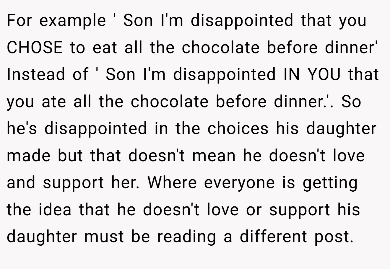 For example ' Son I'm disappointed that you CHOSE to eat all the chocolate before dinner' Instead of ' Son I'm disappointed IN YOU that you ate all the chocolate before dinner.'. So he's disappointed in the choices his daughter made but that doesn't mean he doesn't love and support her. Where everyone is getting the idea that he doesn't love or support his daughter must be reading a different post.