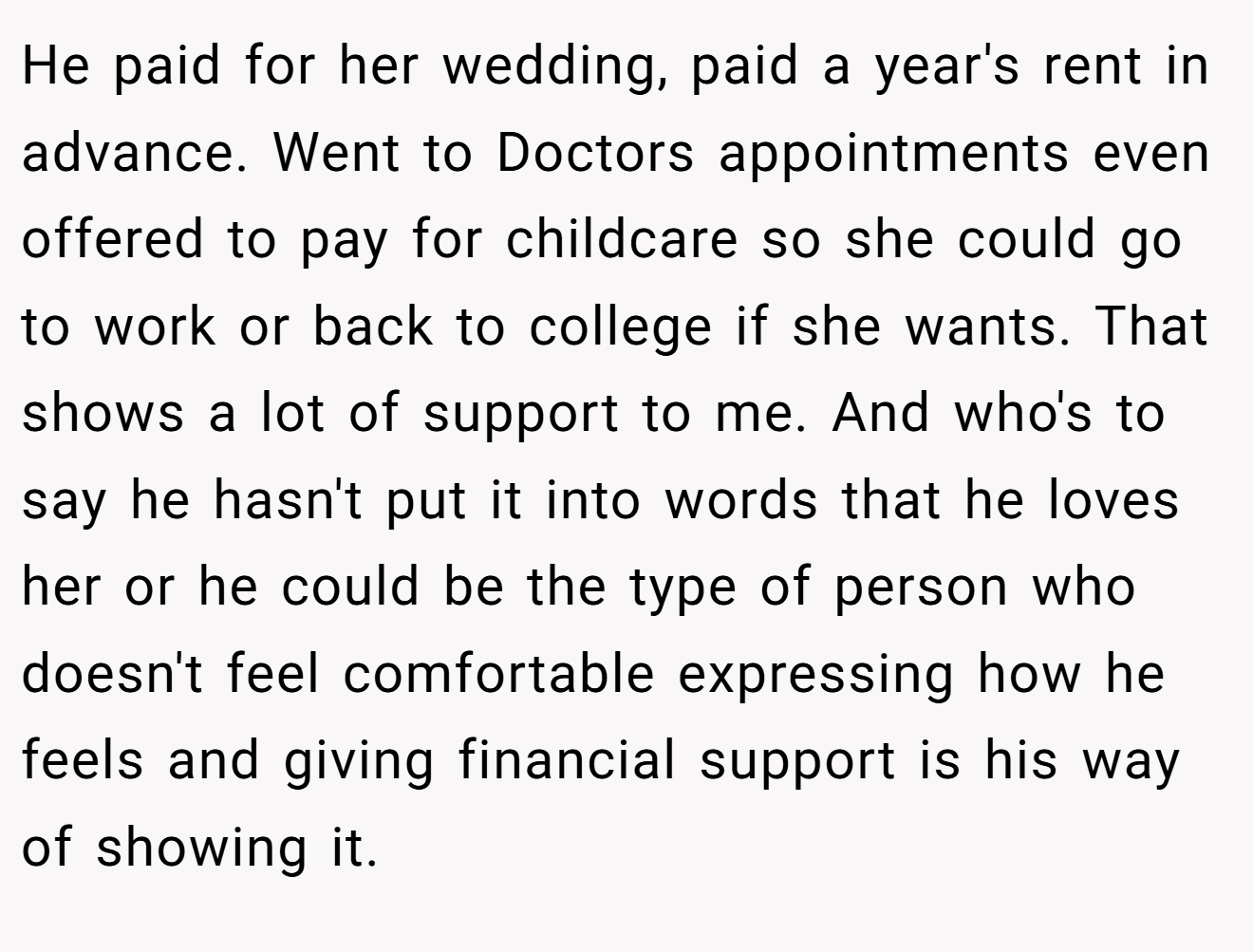 He paid for her wedding, paid a year's rent in advance. Went to Doctors appointments even offered to pay for childcare so she could go to work or back to college if she wants. That shows a lot of support to me. And who's to say he hasn't put it into words that he loves her or he could be the type of person who doesn't feel comfortable expressing how he feels and giving financial support is his way of showing it.