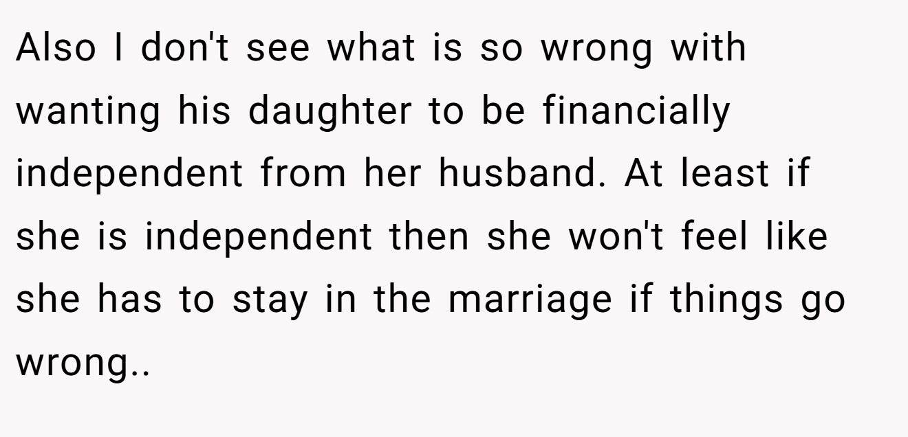 Also I don't see what is so wrong with wanting his daughter to be financially independent from her husband. At least if she is independent then she won't feel like she has to stay in the marriage if things go wrong..