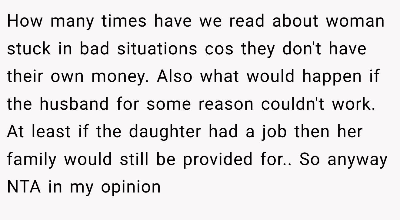 How many times have we read about woman stuck in bad situations cos they don't have their own money. Also what would happen if the husband for some reason couldn't work. At least if the daughter had a job then her family would still be provided for.. So anyway NTA in my opinion