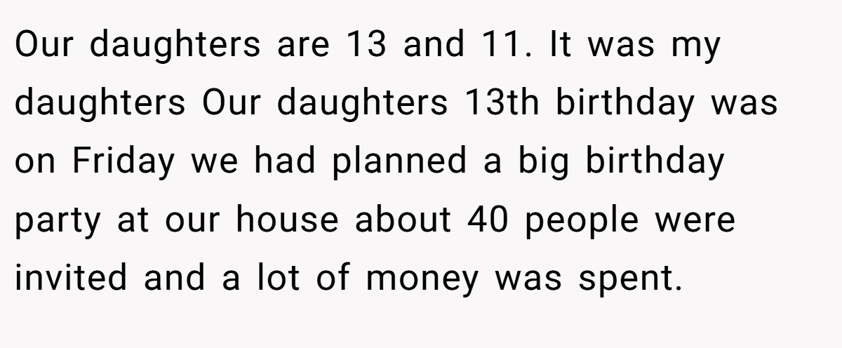 Our daughters are 13 and 11. It was my daughters Our daughters 13th birthday was on Friday we had planned a big birthday party at our house about 40 people were invited and a lot of money was spent.