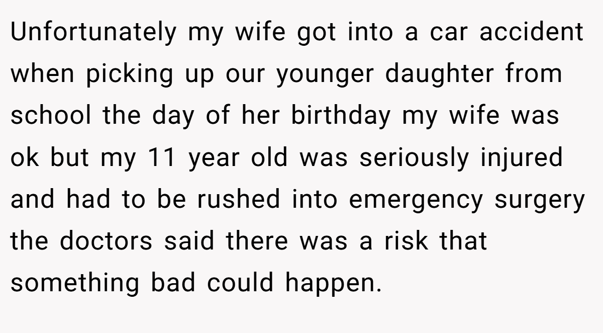 Unfortunately my wife got into a car accident when picking up our younger daughter from school the day of her birthday my wife was ok but my 11 year old was seriously injured and had to be rushed into emergency surgery the doctors said there was a risk that something bad could happen.