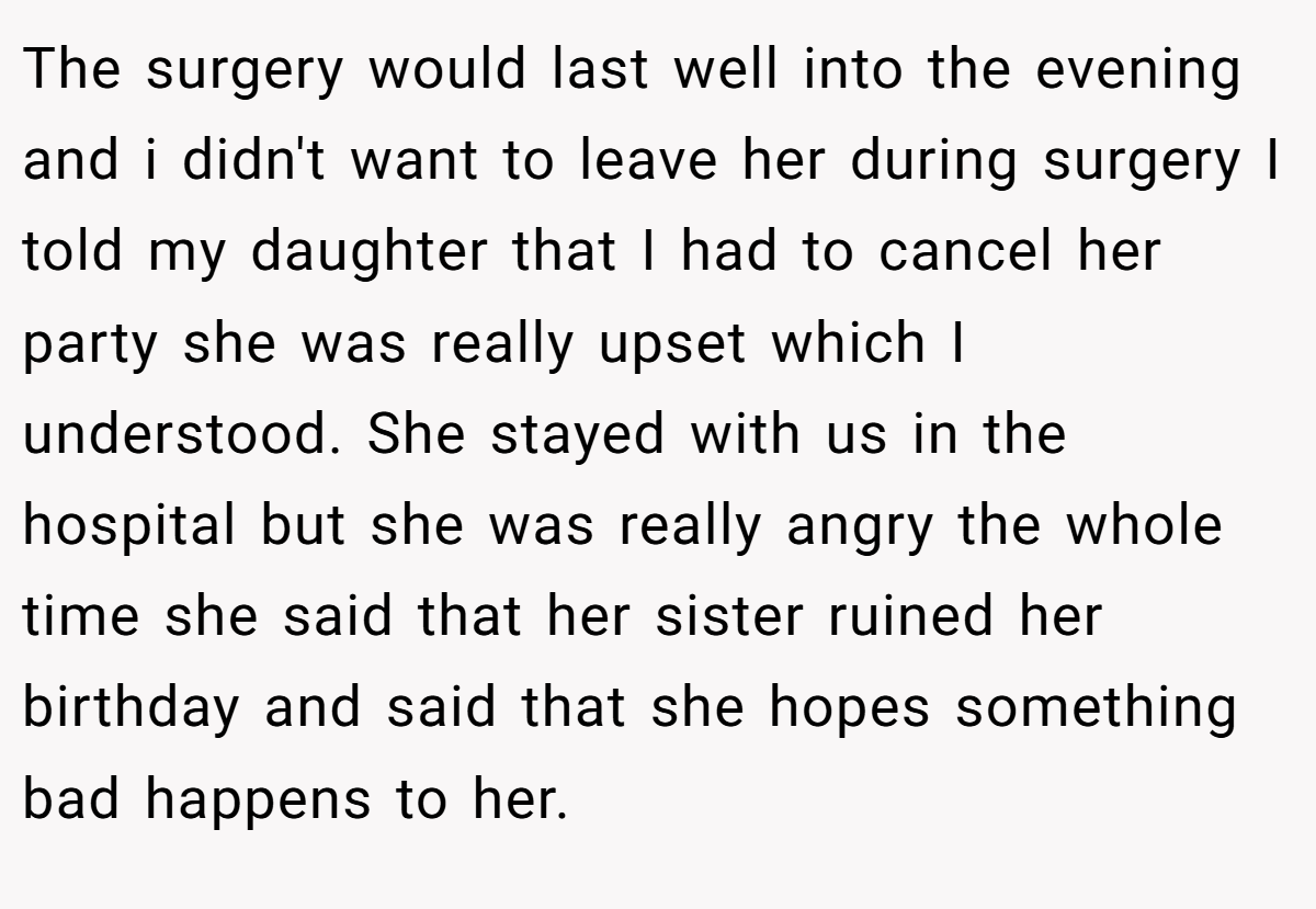 The surgery would last well into the evening and i didn't want to leave her during surgery I told my daughter that I had to cancel her party she was really upset which I understood. She stayed with us in the hospital but she was really angry the whole time she said that her sister ruined her birthday and said that she hopes something bad happens to her.