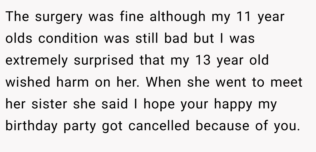 The surgery was fine although my 11 year olds condition was still bad but I was extremely surprised that my 13 year old wished harm on her. When she went to meet her sister she said I hope your happy my birthday party got cancelled because of you.