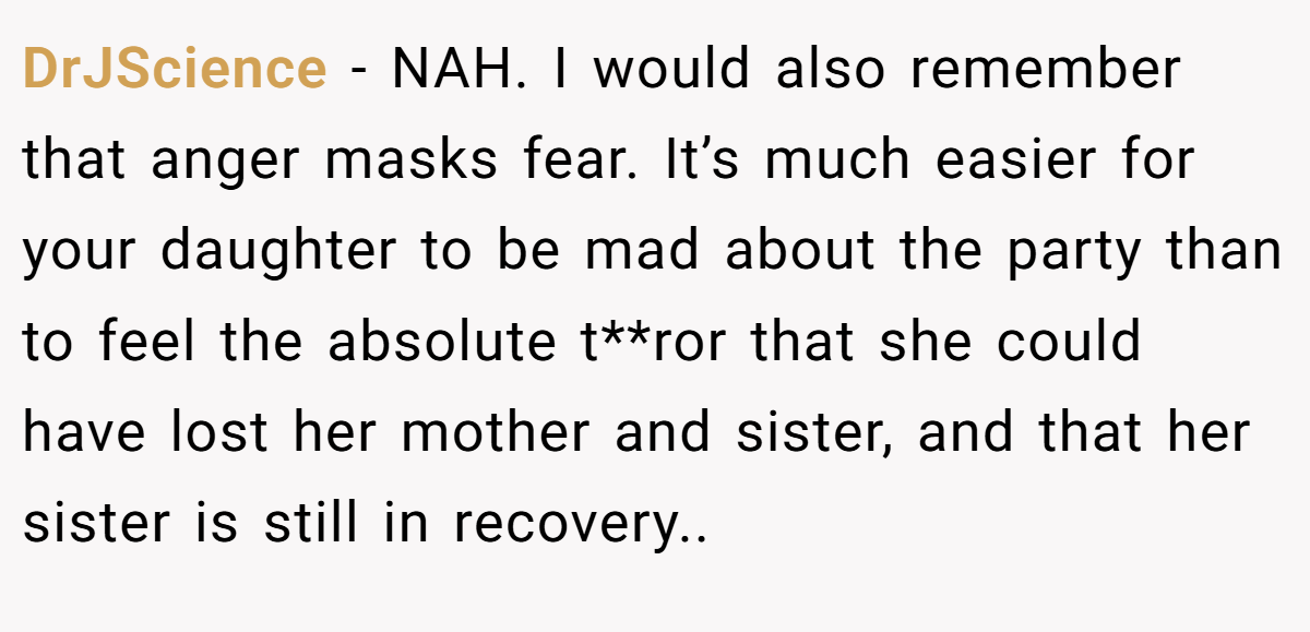 DrJScience - NAH. I would also remember that anger masks fear. It’s much easier for your daughter to be mad about the party than to feel the absolute t**ror that she could have lost her mother and sister, and that her sister is still in recovery..