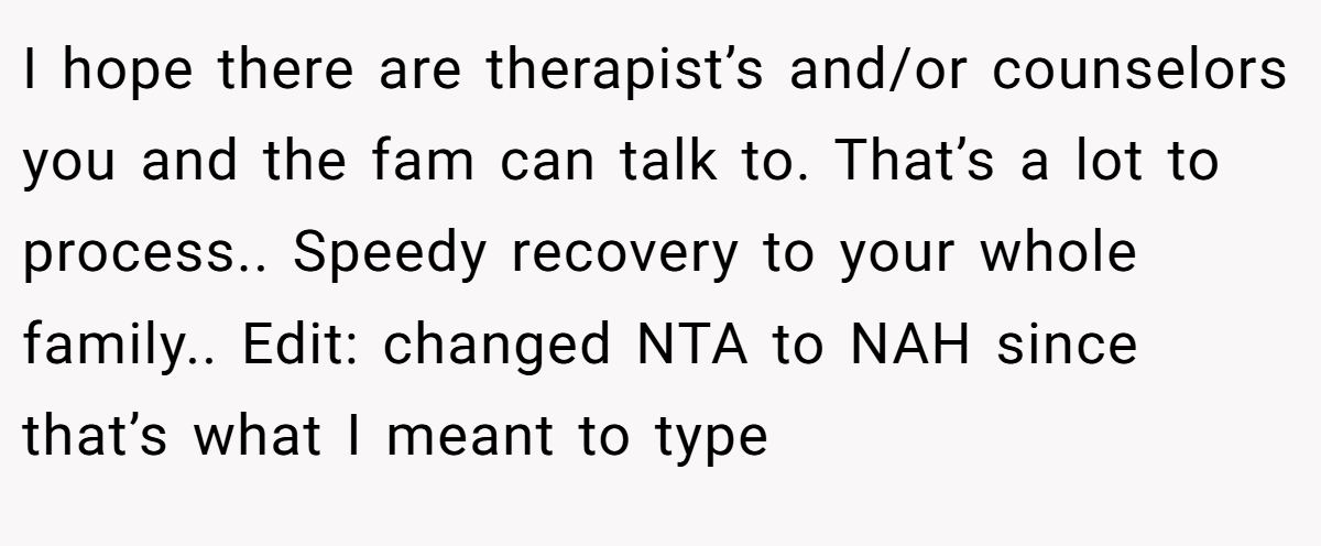 I hope there are therapist’s and/or counselors you and the fam can talk to. That’s a lot to process.. Speedy recovery to your whole family.. Edit: changed NTA to NAH since that’s what I meant to type