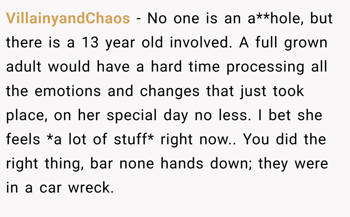 VillainyandChaos - No one is an a**hole, but there is a 13 year old involved. A full grown adult would have a hard time processing all the emotions and changes that just took place, on her special day no less. I bet she feels *a lot of stuff* right now.. You did the right thing, bar none hands down; they were in a car wreck.