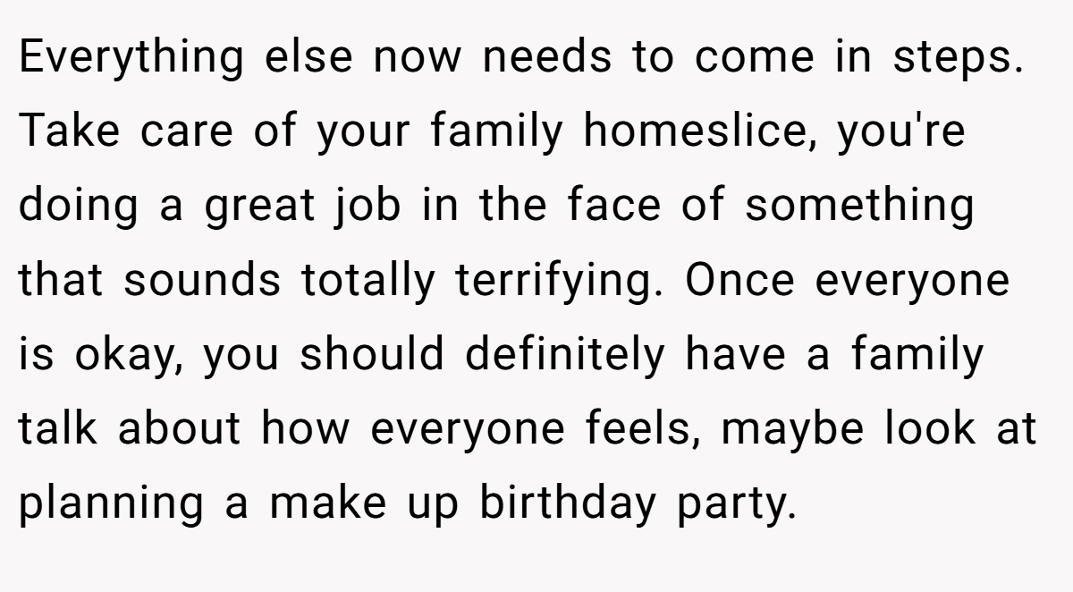 Everything else now needs to come in steps. Take care of your family homeslice, you're doing a great job in the face of something that sounds totally terrifying. Once everyone is okay, you should definitely have a family talk about how everyone feels, maybe look at planning a make up birthday party.