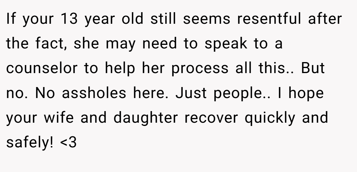 If your 13 year old still seems resentful after the fact, she may need to speak to a counselor to help her process all this.. But no. No assholes here. Just people.. I hope your wife and daughter recover quickly and safely! <3