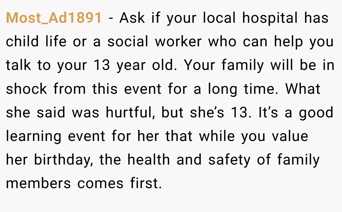 Most_Ad1891 - Ask if your local hospital has child life or a social worker who can help you talk to your 13 year old. Your family will be in shock from this event for a long time. What she said was hurtful, but she’s 13. It’s a good learning event for her that while you value her birthday, the health and safety of family members comes first.