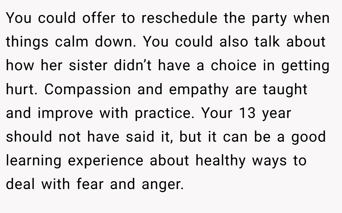 You could offer to reschedule the party when things calm down. You could also talk about how her sister didn’t have a choice in getting hurt. Compassion and empathy are taught and improve with practice. Your 13 year should not have said it, but it can be a good learning experience about healthy ways to deal with fear and anger.