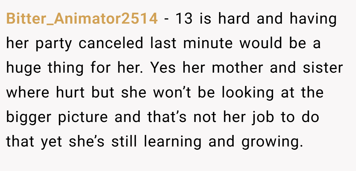 Bitter_Animator2514 - 13 is hard and having her party canceled last minute would be a huge thing for her. Yes her mother and sister where hurt but she won’t be looking at the bigger picture and that’s not her job to do that yet she’s still learning and growing.
