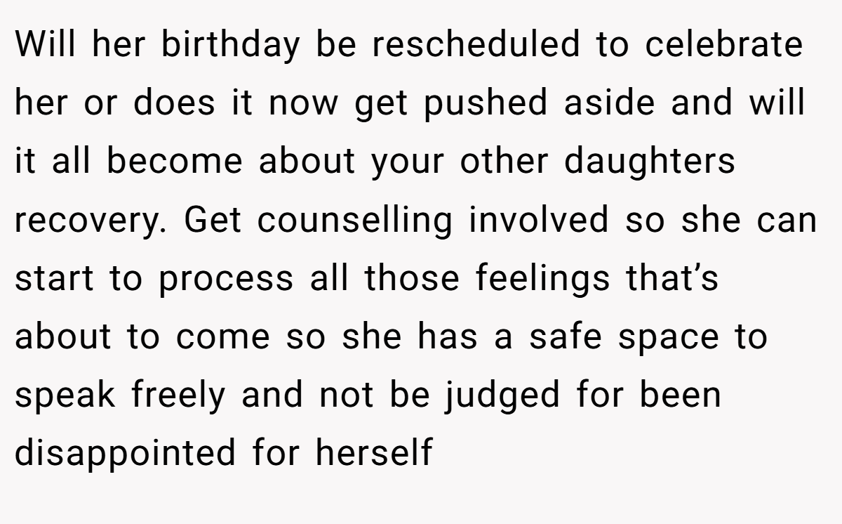 Will her birthday be rescheduled to celebrate her or does it now get pushed aside and will it all become about your other daughters recovery. Get counselling involved so she can start to process all those feelings that’s about to come so she has a safe space to speak freely and not be judged for been disappointed for herself