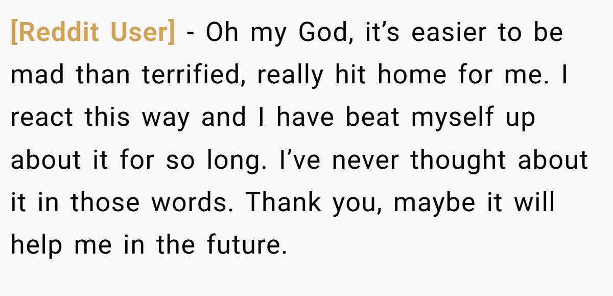 [Reddit User] - Oh my God, it’s easier to be mad than terrified, really hit home for me. I react this way and I have beat myself up about it for so long. I’ve never thought about it in those words. Thank you, maybe it will help me in the future.