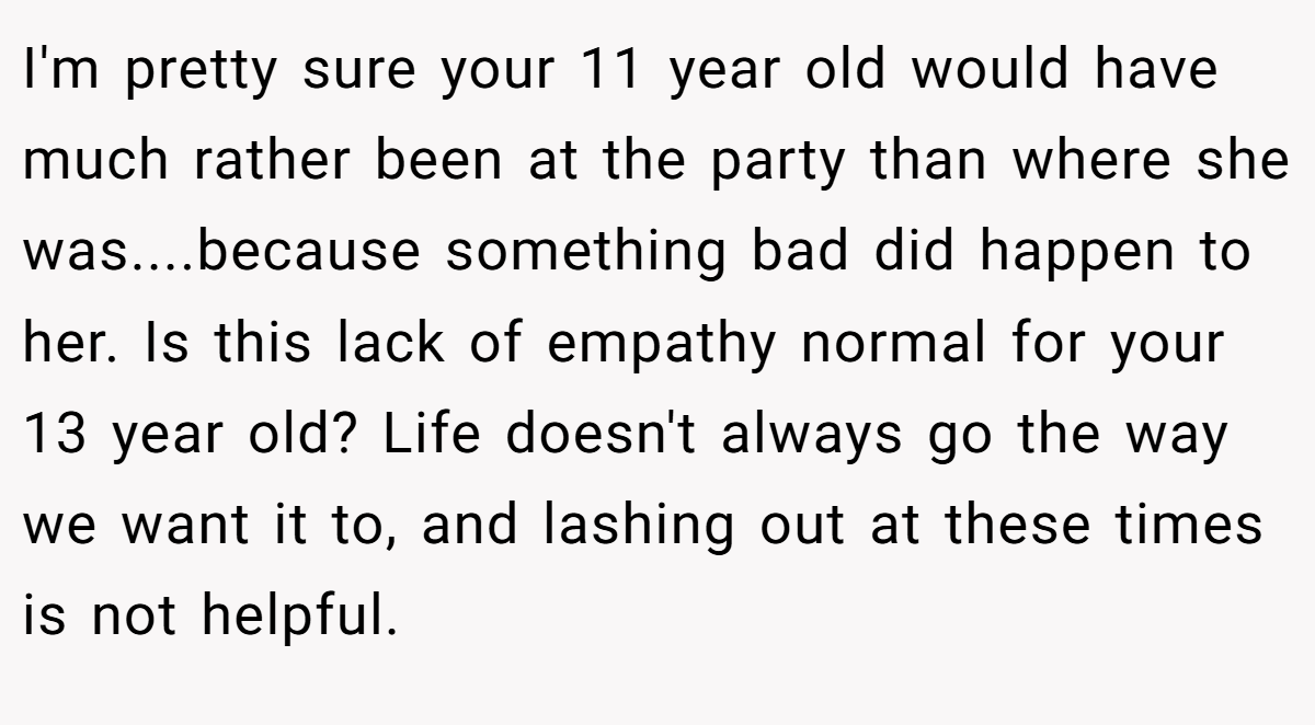 I'm pretty sure your 11 year old would have much rather been at the party than where she was....because something bad did happen to her. Is this lack of empathy normal for your 13 year old? Life doesn't always go the way we want it to, and lashing out at these times is not helpful.