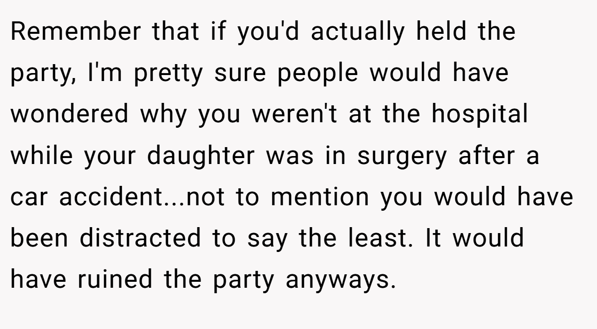 Remember that if you'd actually held the party, I'm pretty sure people would have wondered why you weren't at the hospital while your daughter was in surgery after a car accident...not to mention you would have been distracted to say the least. It would have ruined the party anyways.