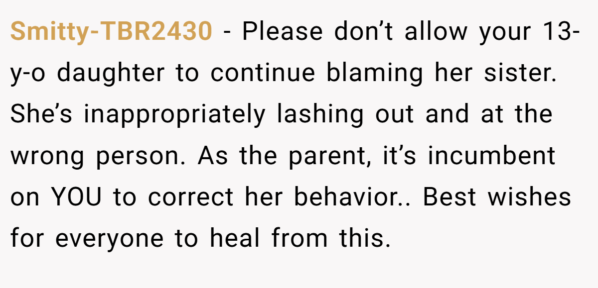 Smitty-TBR2430 - Please don’t allow your 13-y-o daughter to continue blaming her sister. She’s inappropriately lashing out and at the wrong person. As the parent, it’s incumbent on YOU to correct her behavior.. Best wishes for everyone to heal from this.