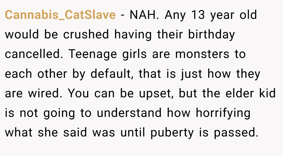 Cannabis_CatSlave - NAH. Any 13 year old would be crushed having their birthday cancelled. Teenage girls are monsters to each other by default, that is just how they are wired. You can be upset, but the elder kid is not going to understand how horrifying what she said was until puberty is passed.