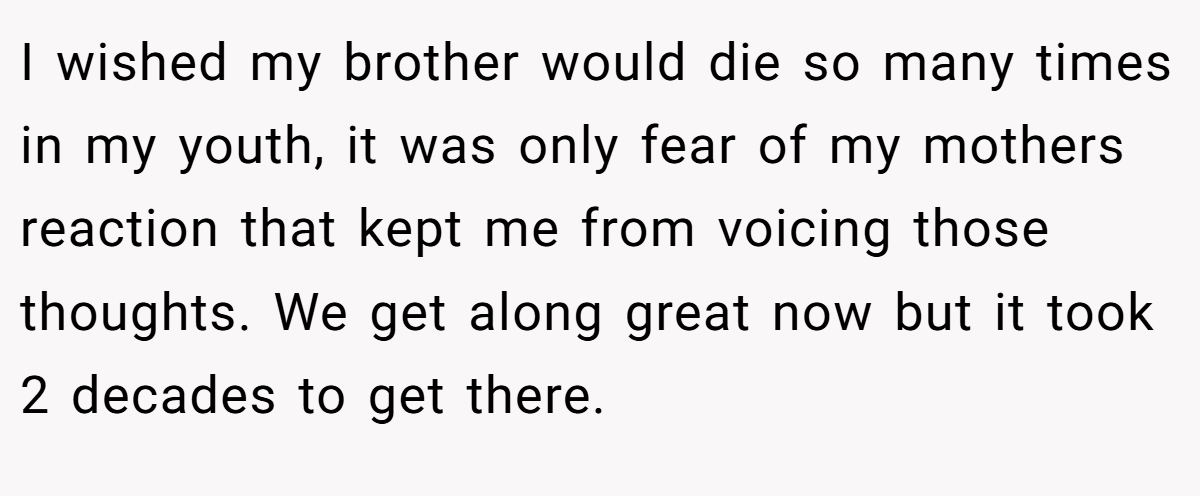 I wished my brother would die so many times in my youth, it was only fear of my mothers reaction that kept me from voicing those thoughts. We get along great now but it took 2 decades to get there.