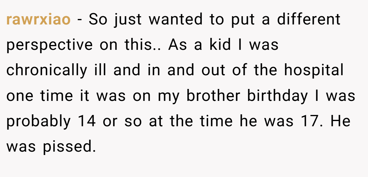 rawrxiao - So just wanted to put a different perspective on this.. As a kid I was chronically ill and in and out of the hospital one time it was on my brother birthday I was probably 14 or so at the time he was 17. He was pissed.