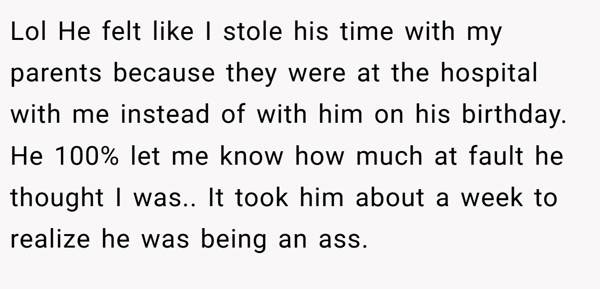 Lol He felt like I stole his time with my parents because they were at the hospital with me instead of with him on his birthday. He 100% let me know how much at fault he thought I was.. It took him about a week to realize he was being an ass.