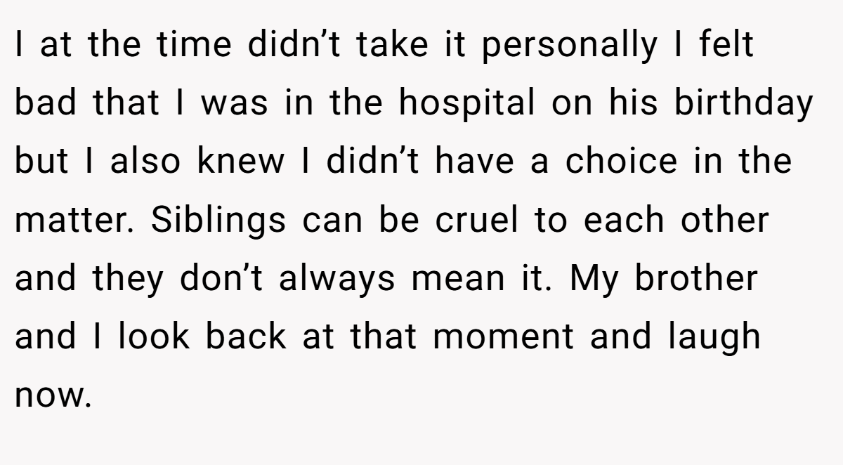 I at the time didn’t take it personally I felt bad that I was in the hospital on his birthday but I also knew I didn’t have a choice in the matter. Siblings can be cruel to each other and they don’t always mean it. My brother and I look back at that moment and laugh now.