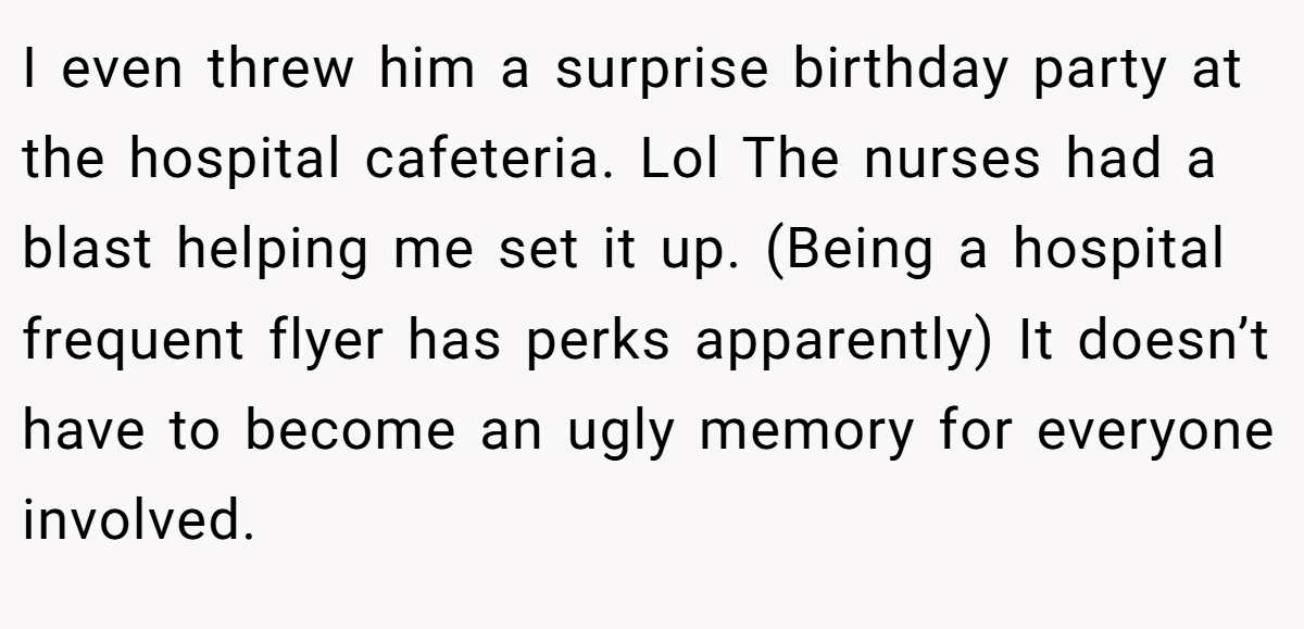 I even threw him a surprise birthday party at the hospital cafeteria. Lol The nurses had a blast helping me set it up. (Being a hospital frequent flyer has perks apparently) It doesn’t have to become an ugly memory for everyone involved.
