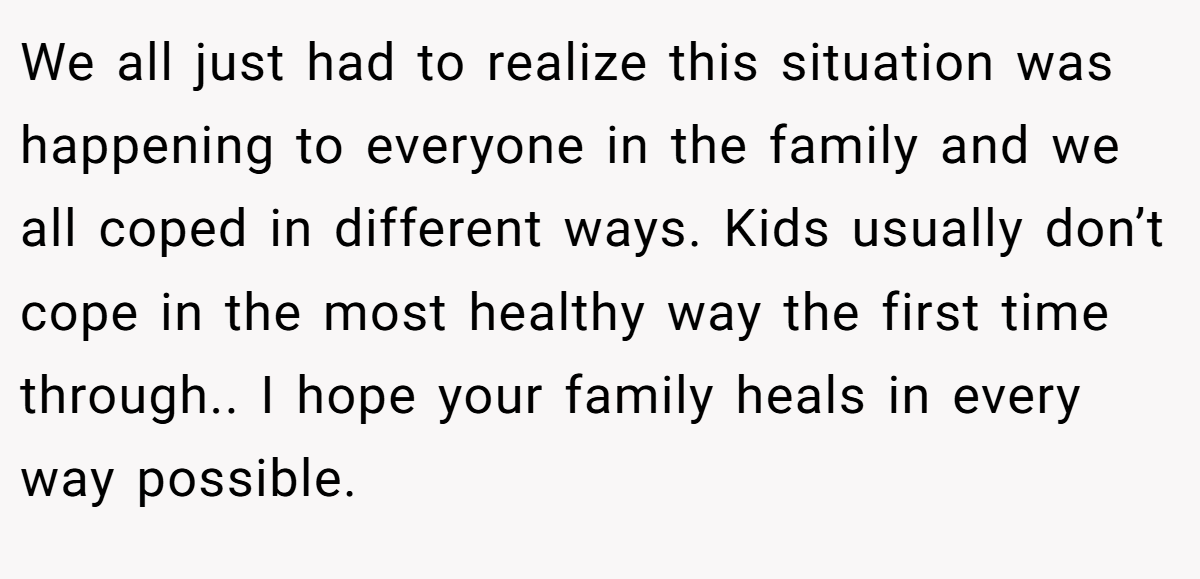 We all just had to realize this situation was happening to everyone in the family and we all coped in different ways. Kids usually don’t cope in the most healthy way the first time through.. I hope your family heals in every way possible.