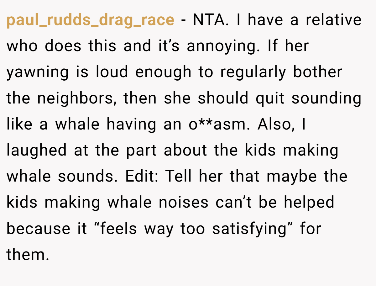 paul_rudds_drag_race − NTA. I have a relative who does this and it’s annoying. If her yawning is loud enough to regularly bother the neighbors, then she should quit sounding like a whale having an o**asm. Also, I laughed at the part about the kids making whale sounds. Edit: Tell her that maybe the kids making whale noises can’t be helped because it “feels way too satisfying” for them.