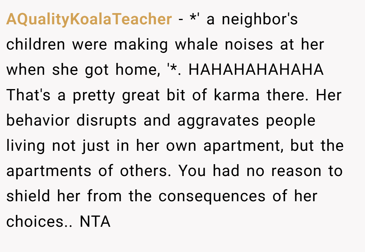 AQualityKoalaTeacher − *' a neighbor's children were making whale noises at her when she got home, '*. HAHAHAHAHAHA That's a pretty great bit of karma there. Her behavior disrupts and aggravates people living not just in her own apartment, but the apartments of others. You had no reason to shield her from the consequences of her choices.. NTA