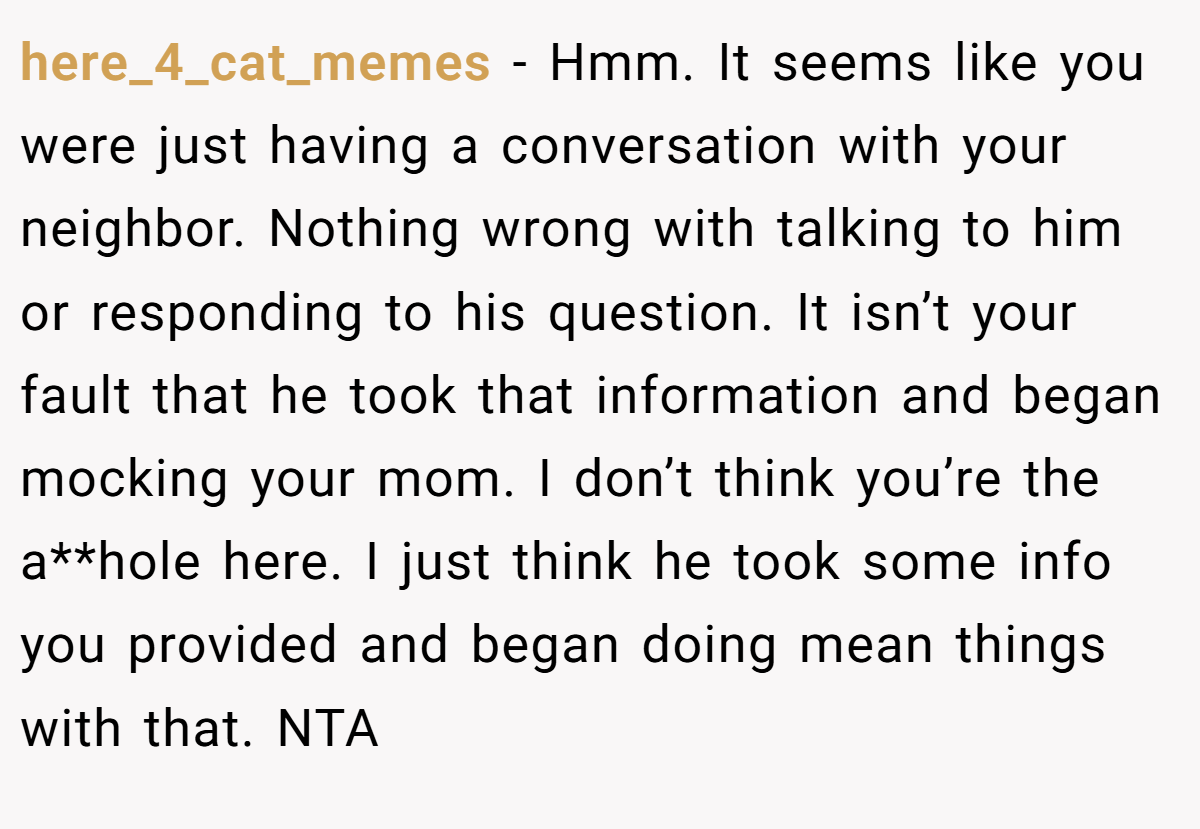 here_4_cat_memes − Hmm. It seems like you were just having a conversation with your neighbor. Nothing wrong with talking to him or responding to his question. It isn’t your fault that he took that information and began mocking your mom. I don’t think you’re the a**hole here. I just think he took some info you provided and began doing mean things with that. NTA