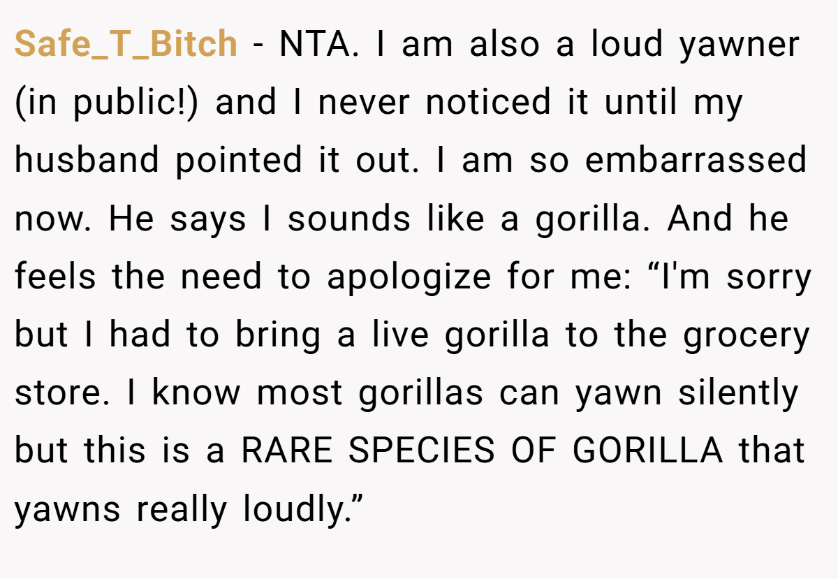 Safe_T_Bitch − NTA. I am also a loud yawner (in public!) and I never noticed it until my husband pointed it out. I am so embarrassed now. He says I sounds like a gorilla. And he feels the need to apologize for me: “I'm sorry but I had to bring a live gorilla to the grocery store. I know most gorillas can yawn silently but this is a RARE SPECIES OF GORILLA that yawns really loudly.”