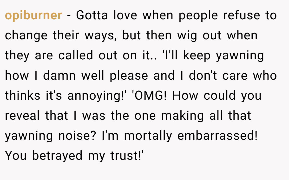 opiburner − Gotta love when people refuse to change their ways, but then wig out when they are called out on it.. 'I'll keep yawning how I damn well please and I don't care who thinks it's annoying!' 'OMG! How could you reveal that I was the one making all that yawning noise? I'm mortally embarrassed! You betrayed my trust!'