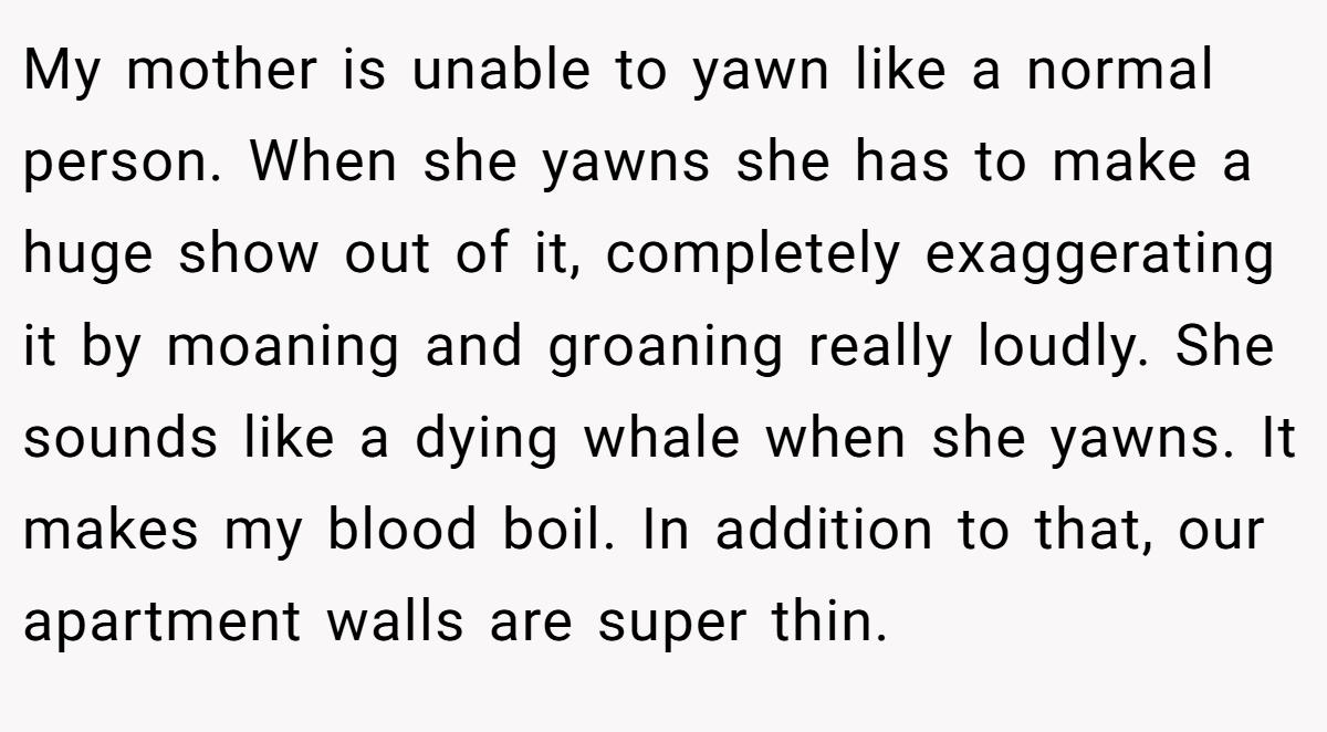 My mother is unable to yawn like a normal person. When she yawns she has to make a huge show out of it, completely exaggerating it by moaning and groaning really loudly. She sounds like a dying whale when she yawns. It makes my blood boil. In addition to that, our apartment walls are super thin.