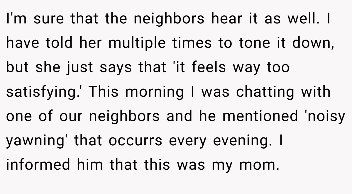 I'm sure that the neighbors hear it as well. I have told her multiple times to tone it down, but she just says that 'it feels way too satisfying.' This morning I was chatting with one of our neighbors and he mentioned 'noisy yawning' that occurrs every evening. I informed him that this was my mom.
