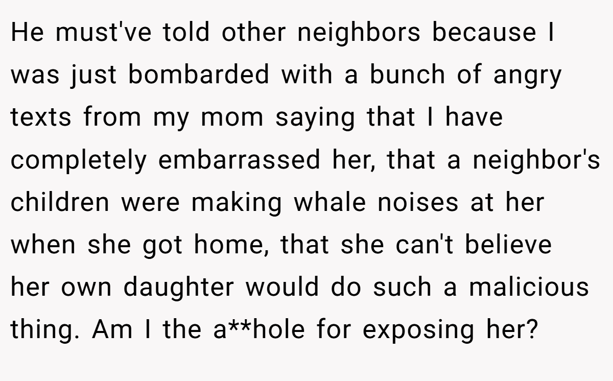 He must've told other neighbors because I was just bombarded with a bunch of angry texts from my mom saying that I have completely embarrassed her, that a neighbor's children were making whale noises at her when she got home, that she can't believe her own daughter would do such a malicious thing. Am I the a**hole for exposing her?