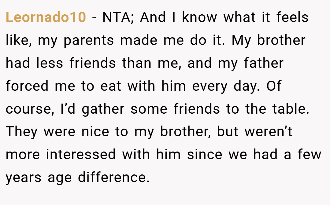 Leornado10 − NTA; And I know what it feels like, my parents made me do it. My brother had less friends than me, and my father forced me to eat with him every day. Of course, I’d gather some friends to the table. They were nice to my brother, but weren’t more interessed with him since we had a few years age difference.