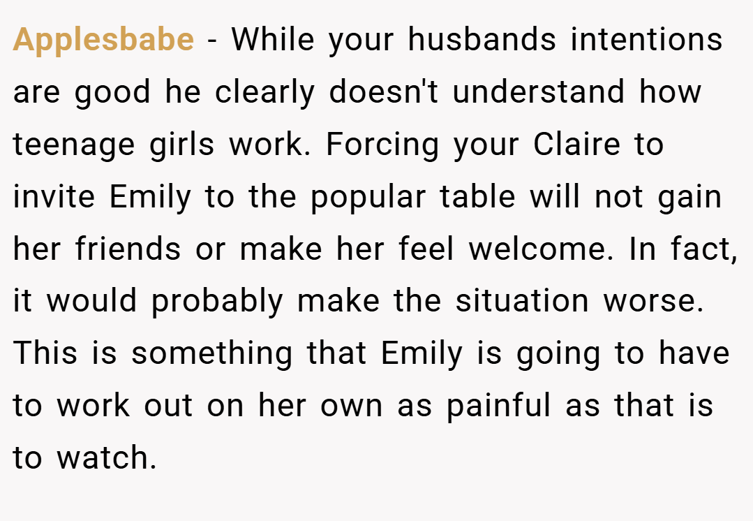 Applesbabe − While your husbands intentions are good he clearly doesn't understand how teenage girls work. Forcing your Claire to invite Emily to the popular table will not gain her friends or make her feel welcome. In fact, it would probably make the situation worse. This is something that Emily is going to have to work out on her own as painful as that is to watch.