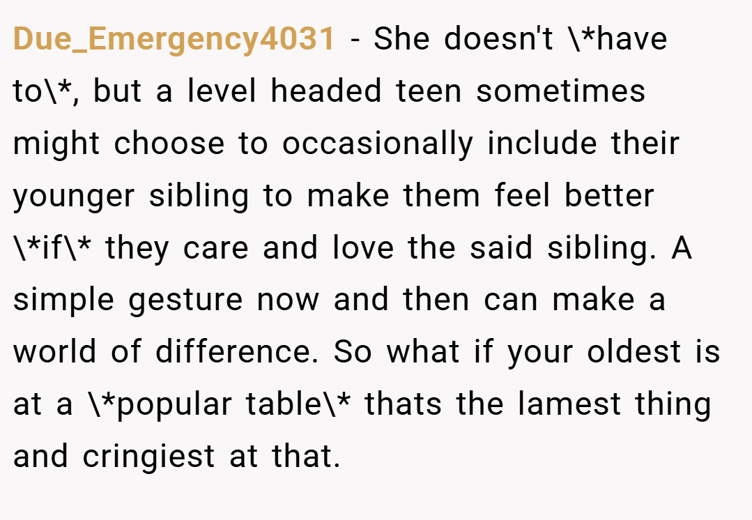 Due_Emergency4031 − She doesn't \*have to\*, but a level headed teen sometimes might choose to occasionally include their younger sibling to make them feel better \*if\* they care and love the said sibling. A simple gesture now and then can make a world of difference. So what if your oldest is at a \*popular table\* thats the lamest thing and cringiest at that.