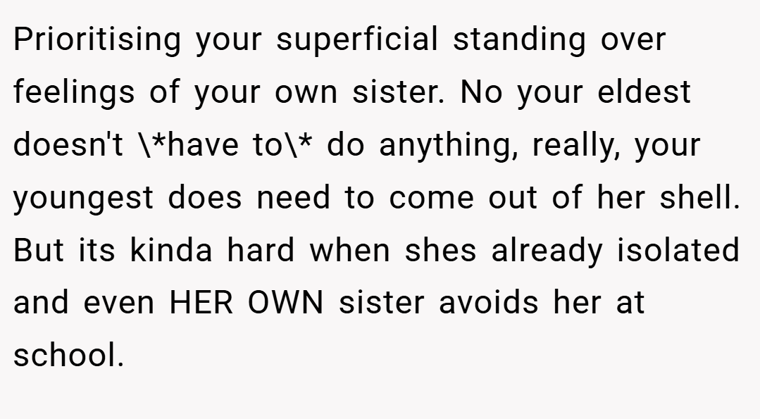Prioritising your superficial standing over feelings of your own sister. No your eldest doesn't \*have to\* do anything, really, your youngest does need to come out of her shell. But its kinda hard when shes already isolated and even HER OWN sister avoids her at school.