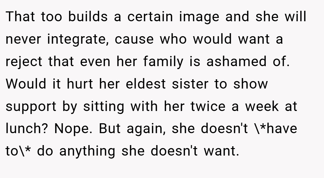 That too builds a certain image and she will never integrate, cause who would want a reject that even her family is ashamed of. Would it hurt her eldest sister to show support by sitting with her twice a week at lunch? Nope. But again, she doesn't \*have to\* do anything she doesn't want.