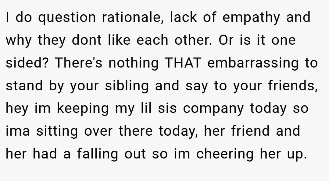I do question rationale, lack of empathy and why they dont like each other. Or is it one sided? There's nothing THAT embarrassing to stand by your sibling and say to your friends, hey im keeping my lil sis company today so ima sitting over there today, her friend and her had a falling out so im cheering her up.