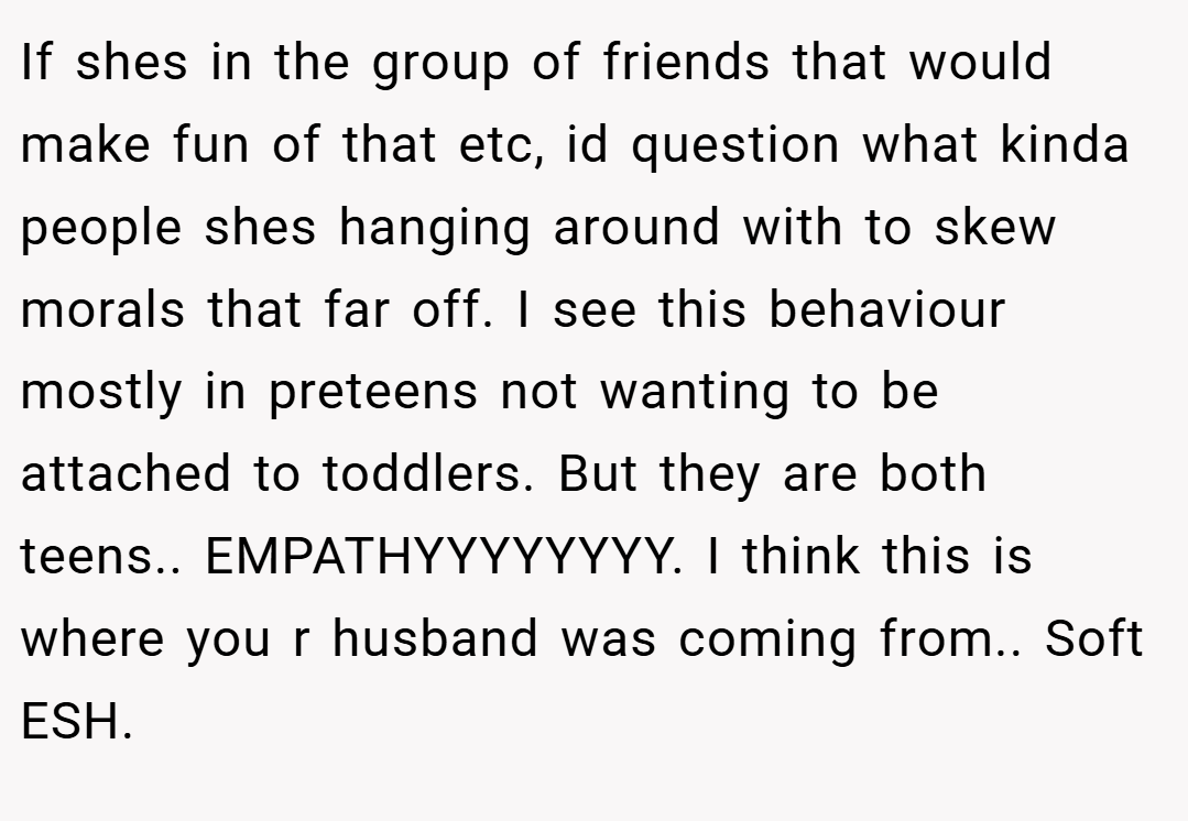 If shes in the group of friends that would make fun of that etc, id question what kinda people shes hanging around with to skew morals that far off. I see this behaviour mostly in preteens not wanting to be attached to toddlers. But they are both teens.. EMPATHYYYYYYYY. I think this is where you r husband was coming from.. Soft ESH.