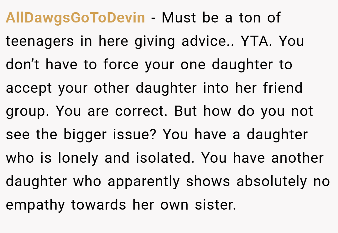 AllDawgsGoToDevin − Must be a ton of teenagers in here giving advice.. YTA. You don’t have to force your one daughter to accept your other daughter into her friend group. You are correct. But how do you not see the bigger issue? You have a daughter who is lonely and isolated. You have another daughter who apparently shows absolutely no empathy towards her own sister.