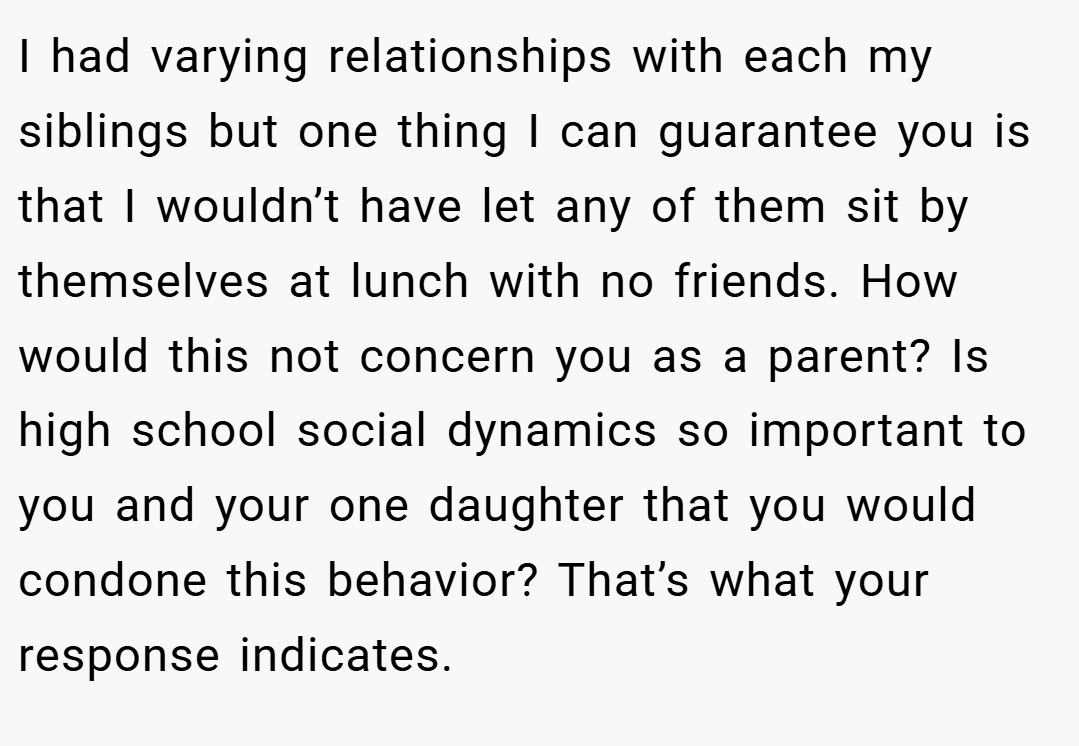 I had varying relationships with each my siblings but one thing I can guarantee you is that I wouldn’t have let any of them sit by themselves at lunch with no friends. How would this not concern you as a parent? Is high school social dynamics so important to you and your one daughter that you would condone this behavior? That’s what your response indicates.