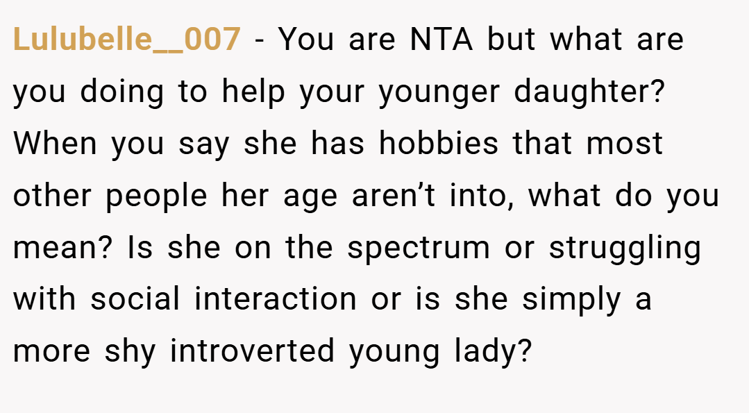 Lulubelle__007 − You are NTA but what are you doing to help your younger daughter? When you say she has hobbies that most other people her age aren’t into, what do you mean? Is she on the spectrum or struggling with social interaction or is she simply a more shy introverted young lady?