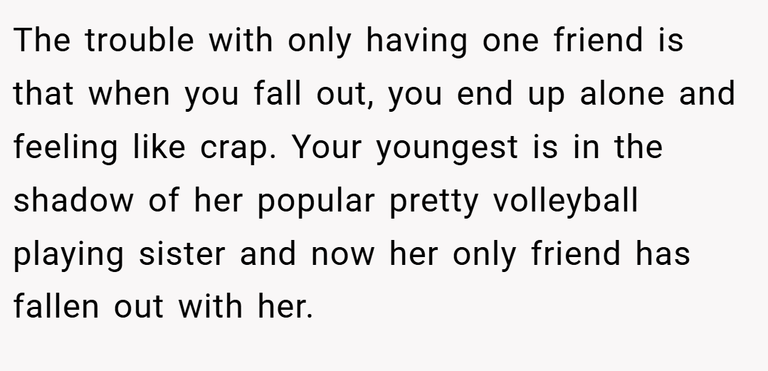The trouble with only having one friend is that when you fall out, you end up alone and feeling like crap. Your youngest is in the shadow of her popular pretty volleyball playing sister and now her only friend has fallen out with her.