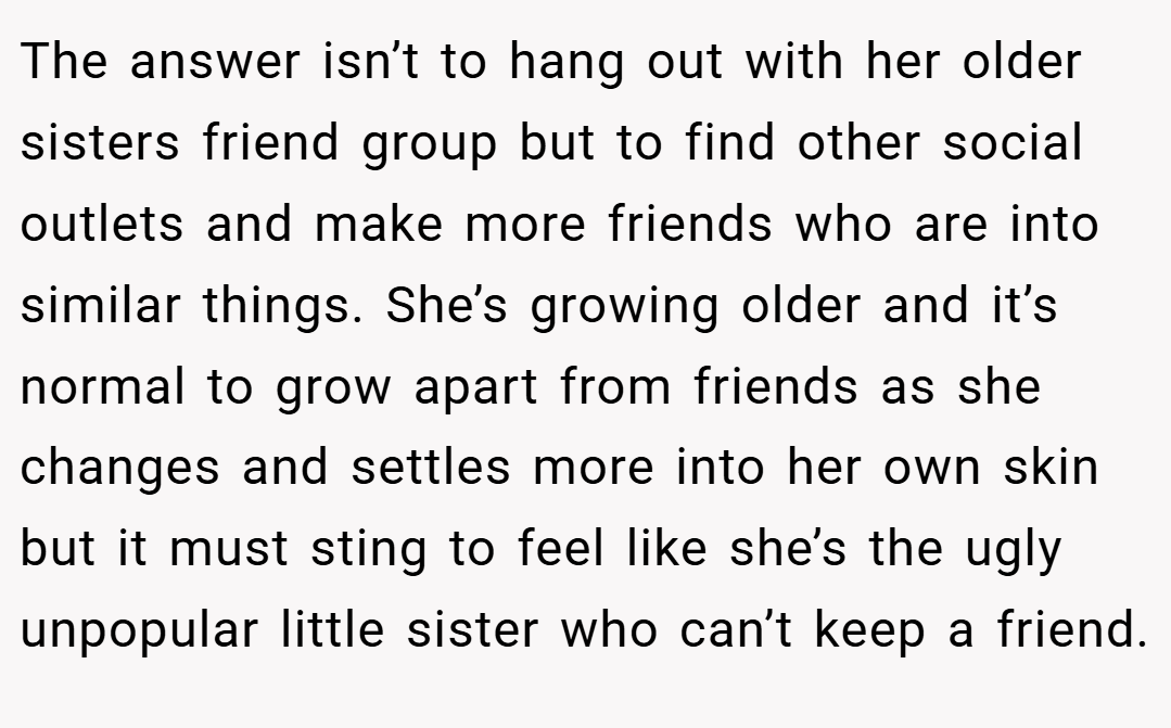 The answer isn’t to hang out with her older sisters friend group but to find other social outlets and make more friends who are into similar things. She’s growing older and it’s normal to grow apart from friends as she changes and settles more into her own skin but it must sting to feel like she’s the ugly unpopular little sister who can’t keep a friend.
