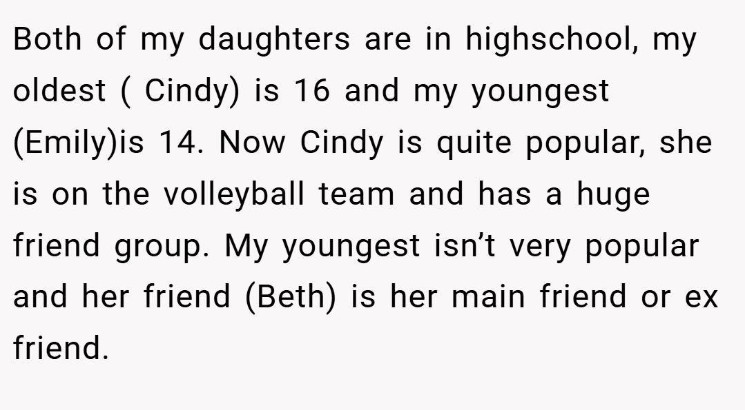 Both of my daughters are in highschool, my oldest ( Cindy) is 16 and my youngest (Emily)is 14. Now Cindy is quite popular, she is on the volleyball team and has a huge friend group. My youngest isn’t very popular and her friend (Beth) is her main friend or ex friend.